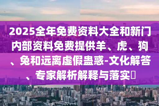 2025全年免費資料大全和新門內(nèi)部資料免費提供羊、虎、狗、兔和遠離虛假蠱惑-文化解答、專家解析解釋與落實?