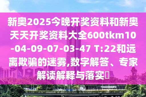 新奧2025今晚開(kāi)獎(jiǎng)資料和新奧天天開(kāi)獎(jiǎng)資料大全600tkm10-04-09-07-03-47 T:22和遠(yuǎn)離欺騙的迷霧,數(shù)字解答、專家解讀解釋與落實(shí)?