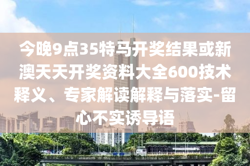 今晚9點35特馬開獎結果或新澳天天開獎資料大全600技術釋義、專家解讀解釋與落實-留心不實誘導語