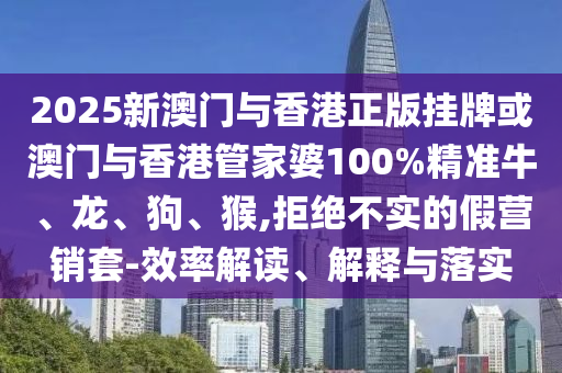 2025新澳門與香港正版掛牌或澳門與香港管家婆100%精準牛、龍、狗、猴,拒絕不實的假營銷套-效率解讀、解釋與落實