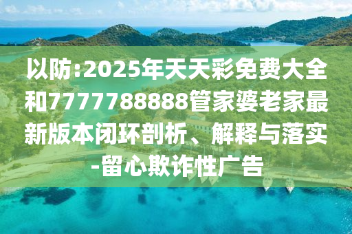 以防:2025年天天彩免費(fèi)大全和7777788888管家婆老家最新版本閉環(huán)剖析、解釋與落實(shí)-留心欺詐性廣告