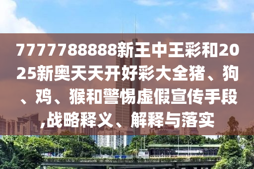 7777788888新王中王彩和2025新奧天天開好彩大全豬、狗、雞、猴和警惕虛假宣傳手段,戰(zhàn)略釋義、解釋與落實(shí)