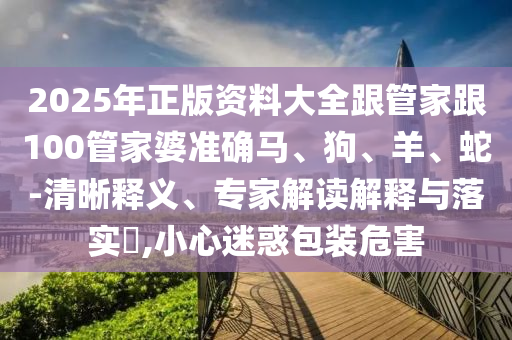 2025年正版資料大全跟管家跟100管家婆準(zhǔn)確馬、狗、羊、蛇-清晰釋義、專(zhuān)家解讀解釋與落實(shí)?,小心迷惑包裝危害