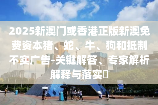 2025新澳門或香港正版新澳免費(fèi)資本豬、蛇、牛、狗和抵制不實(shí)廣告-關(guān)鍵解答、專家解析解釋與落實(shí)?