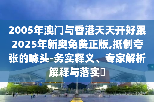 2005年澳門與香港天天開(kāi)好跟2025年新奧免費(fèi)正版,抵制夸張的噱頭-務(wù)實(shí)釋義、專家解析解釋與落實(shí)?