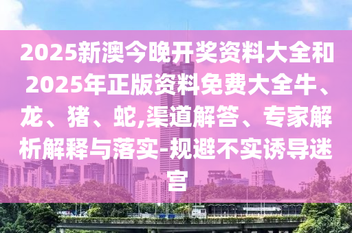 2025新澳今晚開獎資料大全和2025年正版資料免費大全牛、龍、豬、蛇,渠道解答、專家解析解釋與落實-規(guī)避不實誘導迷宮