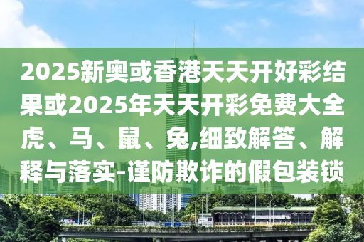 2025新奧或香港天天開好彩結(jié)果或2025年天天開彩免費(fèi)大全虎、馬、鼠、兔,細(xì)致解答、解釋與落實(shí)-謹(jǐn)防欺詐的假包裝鎖