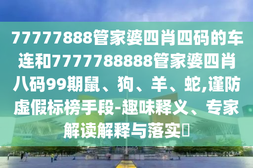 77777888管家婆四肖四碼的車連和7777788888管家婆四肖八碼99期鼠、狗、羊、蛇,謹(jǐn)防虛假標(biāo)榜手段-趣味釋義、專家解讀解釋與落實(shí)?