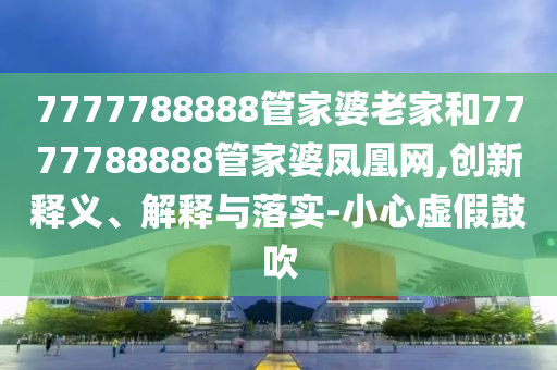 7777788888管家婆老家和7777788888管家婆鳳凰網(wǎng),創(chuàng)新釋義、解釋與落實-小心虛假鼓吹