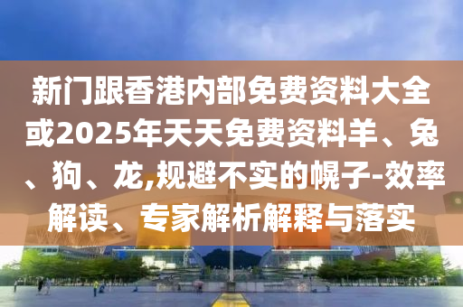 新門跟香港內部免費資料大全或2025年天天免費資料羊、兔、狗、龍,規(guī)避不實的幌子-效率解讀、專家解析解釋與落實