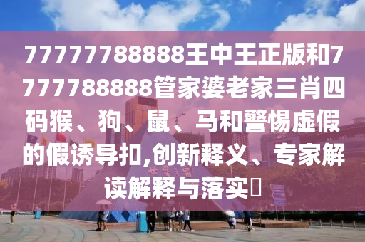 77777788888王中王正版和7777788888管家婆老家三肖四碼猴、狗、鼠、馬和警惕虛假的假誘導扣,創(chuàng)新釋義、專家解讀解釋與落實?