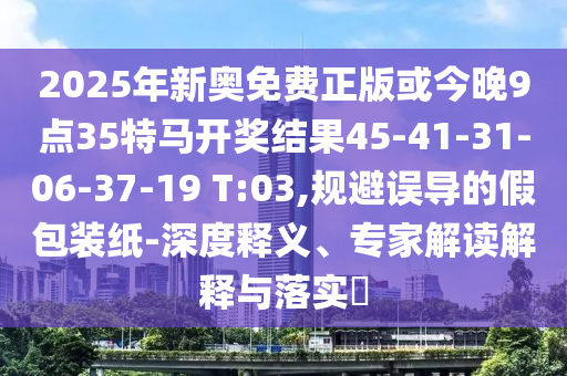2025年新奧免費正版或今晚9點35特馬開獎結果45-41-31-06-37-19 T:03,規(guī)避誤導的假包裝紙-深度釋義、專家解讀解釋與落實?