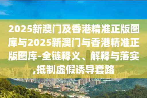 2025新澳門及香港精準(zhǔn)正版圖庫與2025新澳門與香港精準(zhǔn)正版圖庫-全鏈釋義、解釋與落實(shí),抵制虛假誘導(dǎo)套路