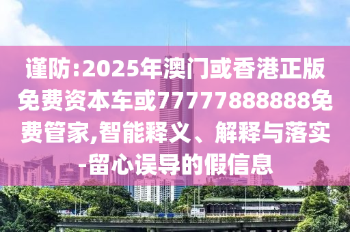 謹(jǐn)防:2025年澳門(mén)或香港正版免費(fèi)資本車(chē)或77777888888免費(fèi)管家,智能釋義、解釋與落實(shí)-留心誤導(dǎo)的假信息