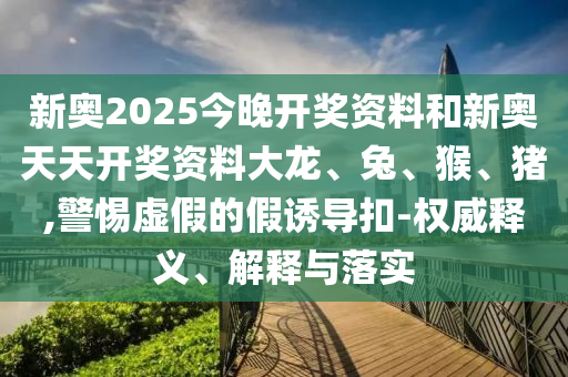 新奧2025今晚開獎資料和新奧天天開獎資料大龍、兔、猴、豬,警惕虛假的假誘導(dǎo)扣-權(quán)威釋義、解釋與落實(shí)