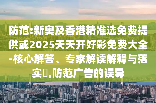 防范:新奧及香港精準(zhǔn)選免費(fèi)提供或2025天天開好彩免費(fèi)大全-核心解答、專家解讀解釋與落實(shí)?,防范廣告的誤導(dǎo)