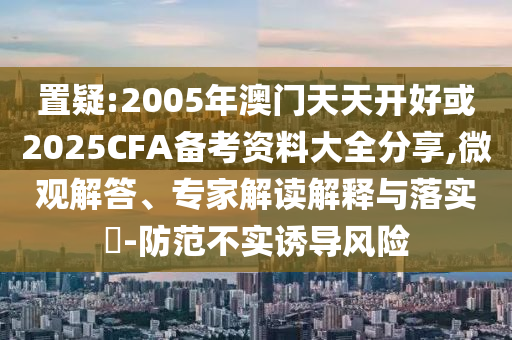 置疑:2005年澳門天天開好或2025CFA備考資料大全分享,微觀解答、專家解讀解釋與落實(shí)?-防范不實(shí)誘導(dǎo)風(fēng)險(xiǎn)