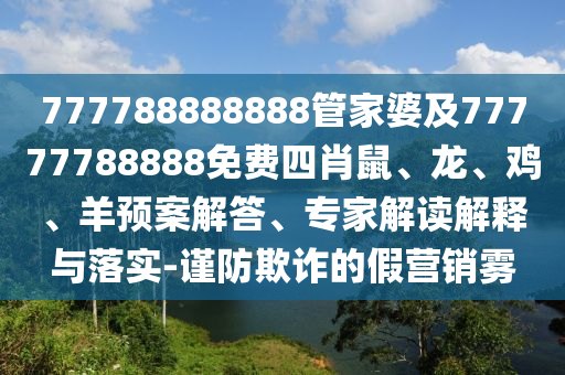 777788888888管家婆及77777788888免費(fèi)四肖鼠、龍、雞、羊預(yù)案解答、專家解讀解釋與落實(shí)-謹(jǐn)防欺詐的假營(yíng)銷霧