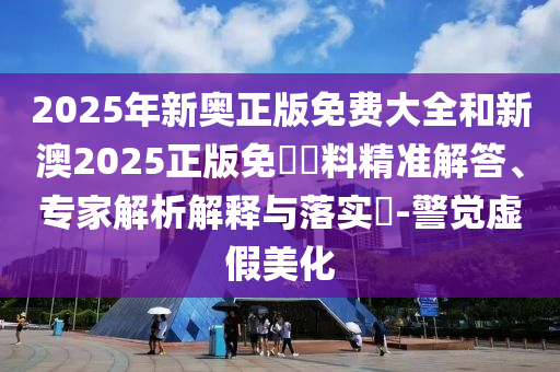 2025年新奧正版免費大全和新澳2025正版免費資料精準解答、專家解析解釋與落實?-警覺虛假美化