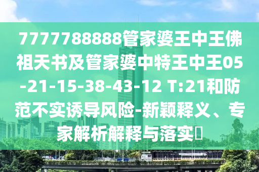 7777788888管家婆王中王佛祖天書及管家婆中特王中王05-21-15-38-43-12 T:21和防范不實(shí)誘導(dǎo)風(fēng)險(xiǎn)-新穎釋義、專家解析解釋與落實(shí)?
