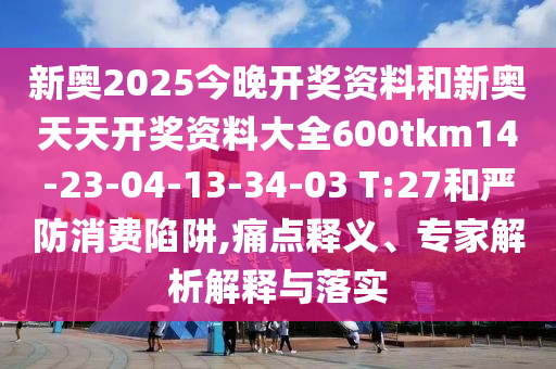 新奧2025今晚開(kāi)獎(jiǎng)資料和新奧天天開(kāi)獎(jiǎng)資料大全600tkm14-23-04-13-34-03 T:27和嚴(yán)防消費(fèi)陷阱,痛點(diǎn)釋義、專(zhuān)家解析解釋與落實(shí)