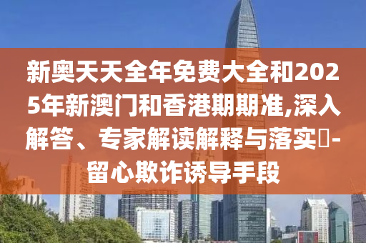 新奧天天全年免費大全和2025年新澳門和香港期期準,深入解答、專家解讀解釋與落實?-留心欺詐誘導手段