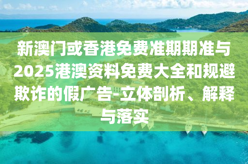 新澳門或香港免費準期期準與2025港澳資料免費大全和規(guī)避欺詐的假廣告-立體剖析、解釋與落實