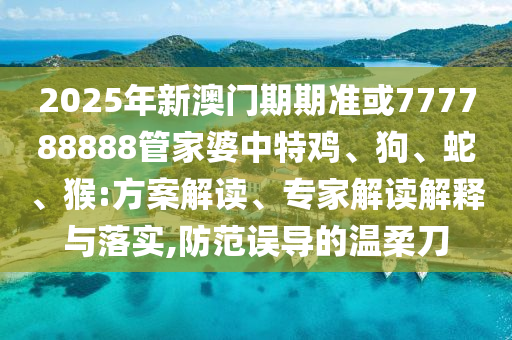 2025年新澳門期期準或777788888管家婆中特雞、狗、蛇、猴:方案解讀、專家解讀解釋與落實,防范誤導的溫柔刀