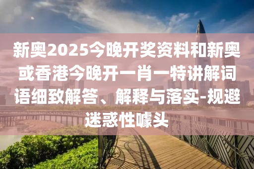 新奧2025今晚開獎資料和新奧或香港今晚開一肖一特講解詞語細致解答、解釋與落實-規(guī)避迷惑性噱頭