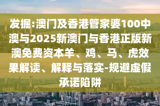 發(fā)掘:澳門及香港管家婆100中澳與2025新澳門與香港正版新澳免費資本羊、雞、馬、虎效果解讀、解釋與落實-規(guī)避虛假承諾陷阱