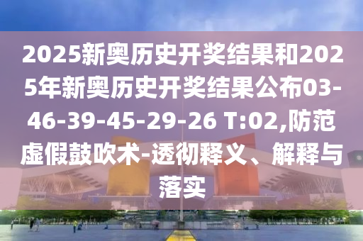 2025新奧歷史開獎(jiǎng)結(jié)果和2025年新奧歷史開獎(jiǎng)結(jié)果公布03-46-39-45-29-26 T:02,防范虛假鼓吹術(shù)-透徹釋義、解釋與落實(shí)