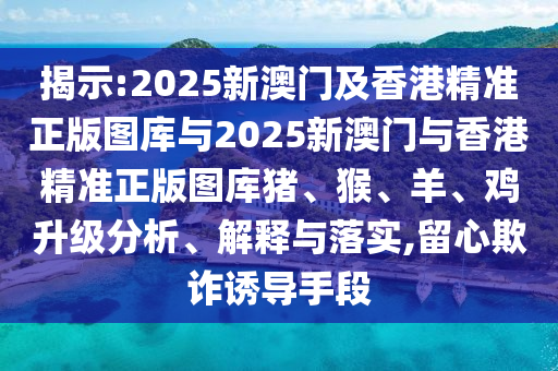 揭示:2025新澳門及香港精準(zhǔn)正版圖庫與2025新澳門與香港精準(zhǔn)正版圖庫豬、猴、羊、雞升級分析、解釋與落實(shí),留心欺詐誘導(dǎo)手段
