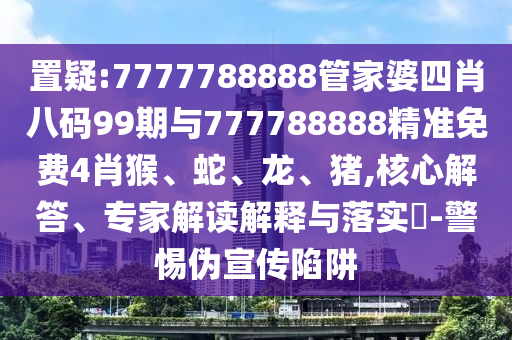 置疑:7777788888管家婆四肖八碼99期與777788888精準(zhǔn)免費(fèi)4肖猴、蛇、龍、豬,核心解答、專家解讀解釋與落實(shí)?-警惕偽宣傳陷阱