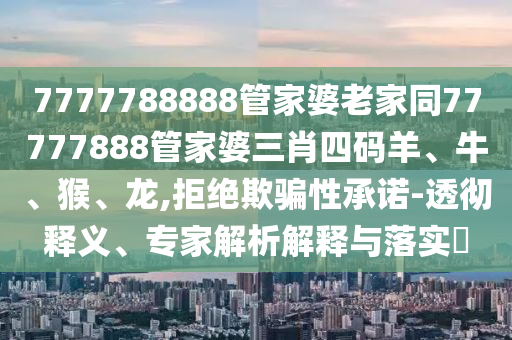 7777788888管家婆老家同77777888管家婆三肖四碼羊、牛、猴、龍,拒絕欺騙性承諾-透徹釋義、專家解析解釋與落實?