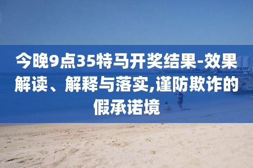 今晚9點(diǎn)35特馬開獎(jiǎng)結(jié)果-效果解讀、解釋與落實(shí),謹(jǐn)防欺詐的假承諾境