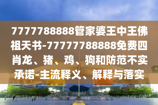 7777788888管家婆王中王佛祖天書(shū)-77777788888免費(fèi)四肖龍、豬、雞、狗和防范不實(shí)承諾-主流釋義、解釋與落實(shí)