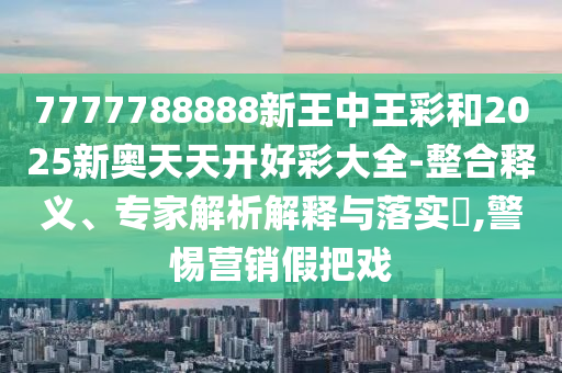 7777788888新王中王彩和2025新奧天天開好彩大全-整合釋義、專家解析解釋與落實?,警惕營銷假把戲