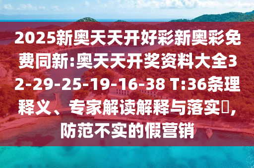 2025新奧天天開好彩新奧彩免費(fèi)同新:奧天天開獎(jiǎng)資料大全32-29-25-19-16-38 T:36條理釋義、專家解讀解釋與落實(shí)?,防范不實(shí)的假營(yíng)銷