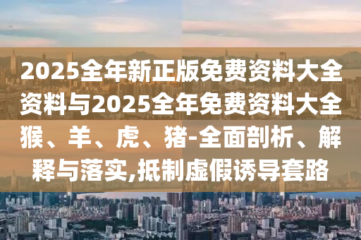 2025全年新正版免費(fèi)資料大全資料與2025全年免費(fèi)資料大全猴、羊、虎、豬-全面剖析、解釋與落實(shí),抵制虛假誘導(dǎo)套路