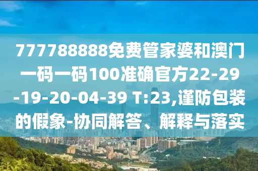 777788888免費管家婆和澳門一碼一碼100準確官方22-29-19-20-04-39 T:23,謹防包裝的假象-協(xié)同解答、解釋與落實