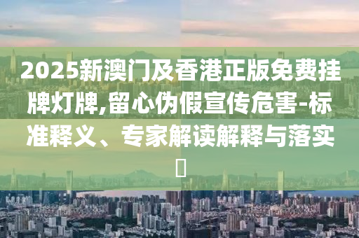 2025新澳門(mén)及香港正版免費(fèi)掛牌燈牌,留心偽假宣傳危害-標(biāo)準(zhǔn)釋義、專(zhuān)家解讀解釋與落實(shí)?
