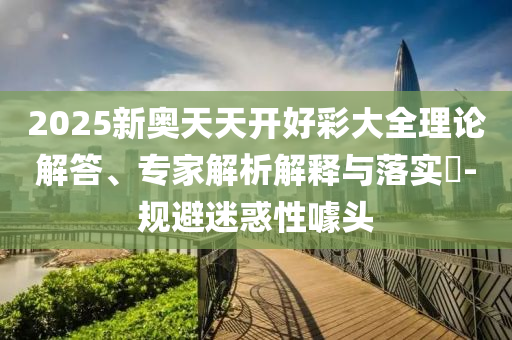 2025新奧天天開(kāi)好彩大全理論解答、專(zhuān)家解析解釋與落實(shí)?-規(guī)避迷惑性噱頭