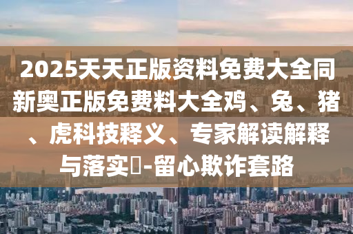 2025天天正版資料免費大全同新奧正版免費料大全雞、兔、豬、虎科技釋義、專家解讀解釋與落實?-留心欺詐套路