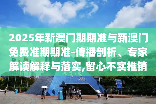 2025年新澳門期期準與新澳門免費準期期準-傳播剖析、專家解讀解釋與落實,留心不實推銷