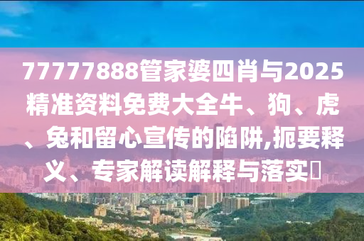 77777888管家婆四肖與2025精準(zhǔn)資料免費(fèi)大全牛、狗、虎、兔和留心宣傳的陷阱,扼要釋義、專家解讀解釋與落實(shí)?