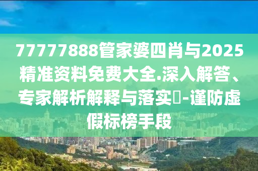 77777888管家婆四肖與2025精準資料免費大全.深入解答、專家解析解釋與落實?-謹防虛假標榜手段