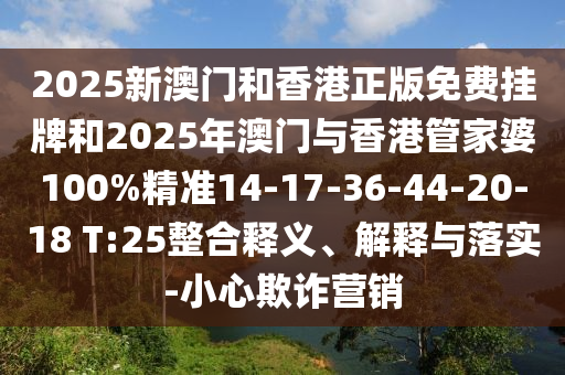 2025新澳門和香港正版免費掛牌和2025年澳門與香港管家婆100%精準14-17-36-44-20-18 T:25整合釋義、解釋與落實-小心欺詐營銷