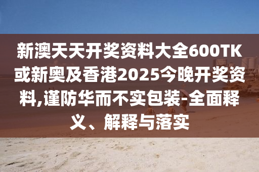 新澳天天開獎(jiǎng)資料大全600TK或新奧及香港2025今晚開獎(jiǎng)資料,謹(jǐn)防華而不實(shí)包裝-全面釋義、解釋與落實(shí)